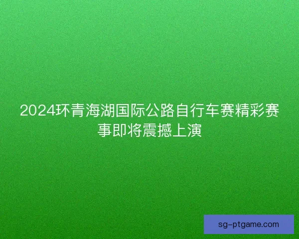 2024环青海湖国际公路自行车赛精彩赛事即将震撼上演