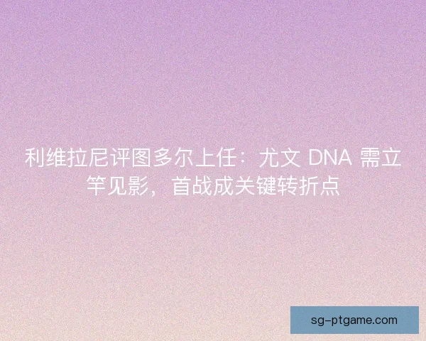 利维拉尼评图多尔上任：尤文 DNA 需立竿见影，首战成关键转折点