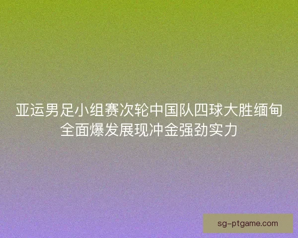 亚运男足小组赛次轮中国队四球大胜缅甸全面爆发展现冲金强劲实力