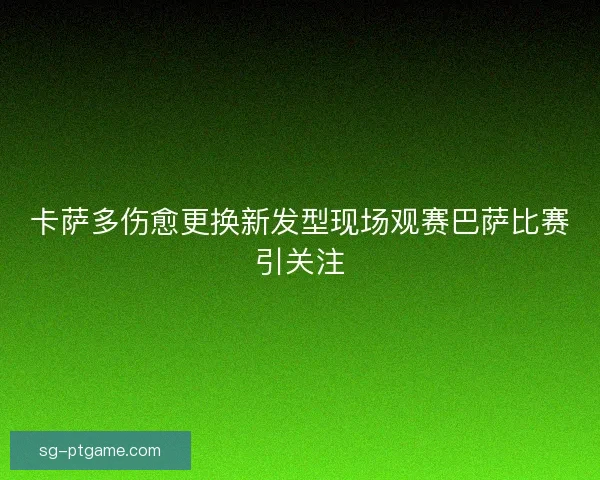 卡萨多伤愈更换新发型现场观赛巴萨比赛引关注